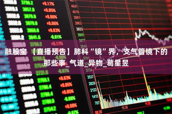 融股宝 【直播预告】肺科“镜”界，支气管镜下的那些事_气道_异物_葛星昱