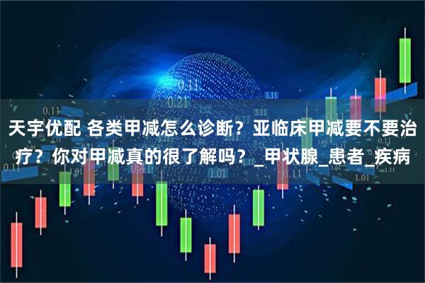 天宇优配 各类甲减怎么诊断?亚临床甲减要不要治疗?你对甲减真的很了解吗?_甲状腺_患者_疾病