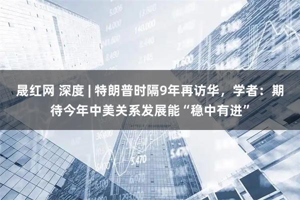 晟红网 深度 | 特朗普时隔9年再访华，学者：期待今年中美关系发展能“稳中有进”