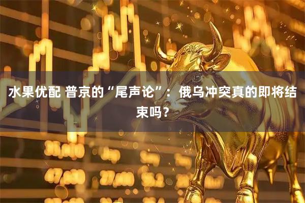 水果优配 普京的“尾声论”：俄乌冲突真的即将结束吗？