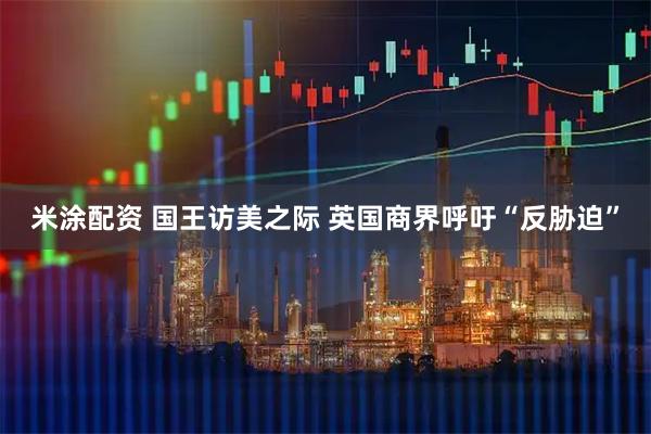 米涂配资 国王访美之际 英国商界呼吁“反胁迫”