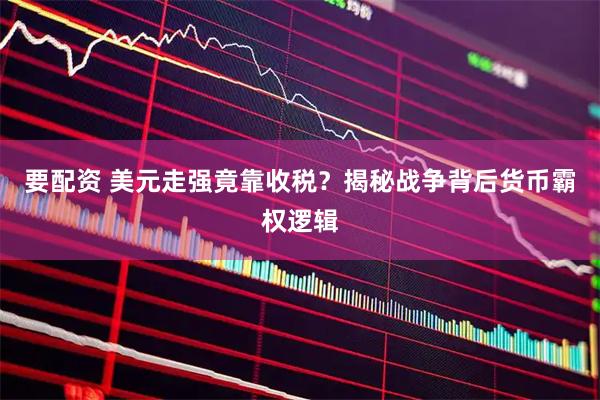 要配资 美元走强竟靠收税？揭秘战争背后货币霸权逻辑