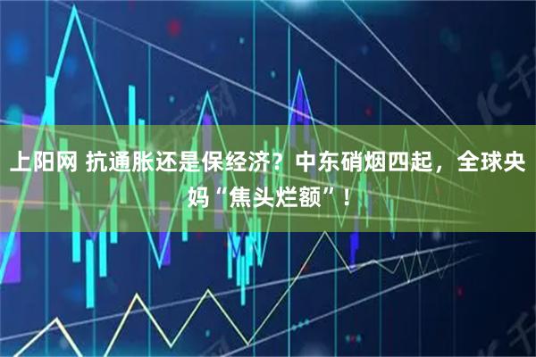上阳网 抗通胀还是保经济？中东硝烟四起，全球央妈“焦头烂额”！