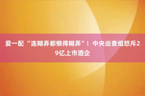 爱一配 “连糊弄都懒得糊弄”！中央巡查组怒斥29亿上市酒企