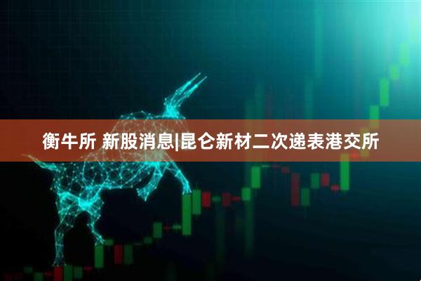 衡牛所 新股消息|昆仑新材二次递表港交所